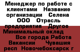 Менеджер по работе с клиентами › Название организации ­ Селена, ООО › Отрасль предприятия ­ Другое › Минимальный оклад ­ 30 000 - Все города Работа » Вакансии   . Чувашия респ.,Новочебоксарск г.